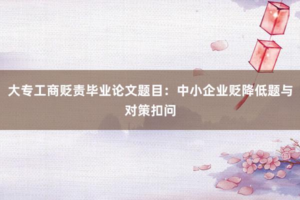 大专工商贬责毕业论文题目:中小企业贬降低题与对策扣问